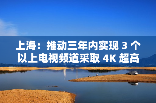 上海：推动三年内实现 3 个以上电视频道采取 4K 超高清方式播出