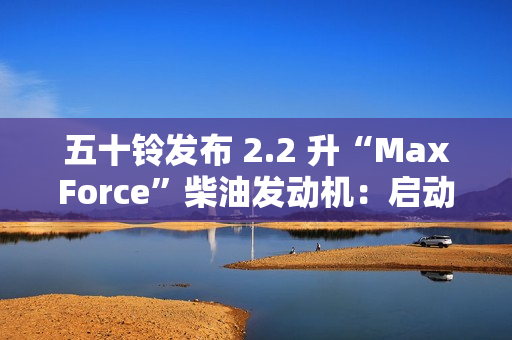 五十铃发布 2.2 升“MaxForce”柴油发动机：启动转矩提升 56%、燃油效率提升 10%