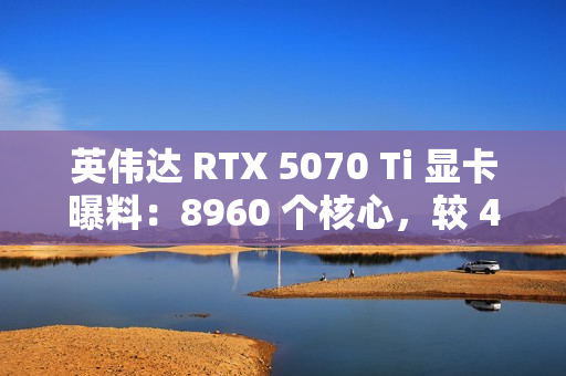 英伟达 RTX 5070 Ti 显卡曝料：8960 个核心，较 4070 Ti 增 16.6%；300W TGP，高 15W
