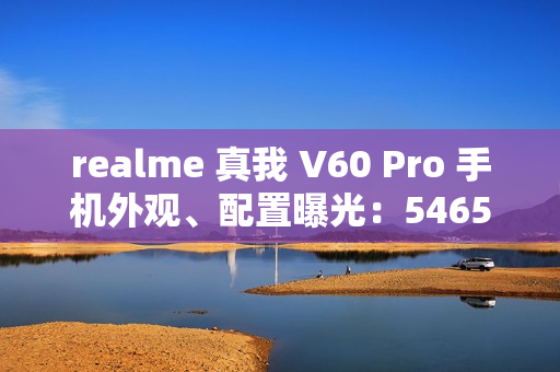 realme 真我 V60 Pro 手机外观、配置曝光：5465mAh 电池，6.67 英寸 LCD 屏