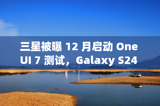 三星被曝 12 月启动 One UI 7 测试，Galaxy S24 系列手机率先体验