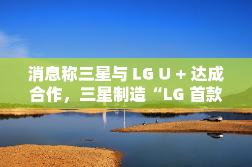 消息称三星与 LG U + 达成合作，三星制造“LG 首款 AI 手机”最早明年问世