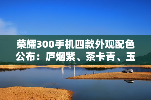 荣耀300手机四款外观配色公布：庐烟紫、茶卡青、玉龙雪、苍山灰