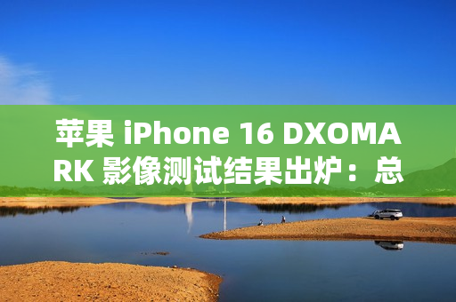 苹果 iPhone 16 DXOMARK 影像测试结果出炉：总分147，位列排行榜第 20 名