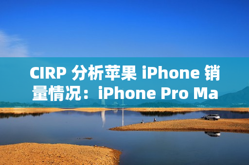 CIRP 分析苹果 iPhone 销量情况：iPhone Pro Max 机型最受欢迎