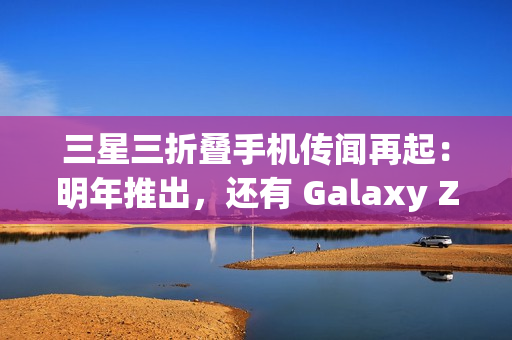 三星三折叠手机传闻再起：明年推出，还有 Galaxy Z Fold 7 特别版
