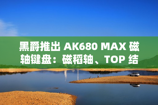 黑爵推出 AK680 MAX 磁轴键盘：磁稻轴、TOP 结构，首发 79 元起