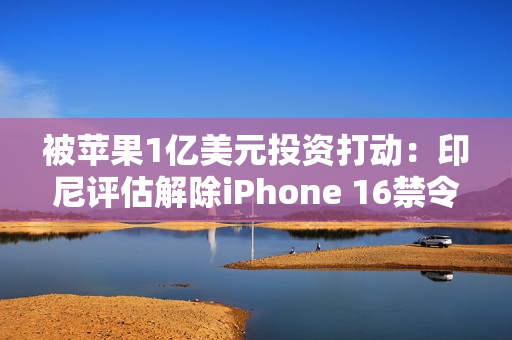 被苹果1亿美元投资打动：印尼评估解除iPhone 16禁令