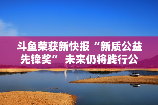 斗鱼荣获新快报“新质公益先锋奖” 未来仍将践行公益之路