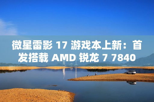 微星雷影 17 游戏本上新：首发搭载 AMD 锐龙 7 7840HX 处理器 + RTX 4060 显卡