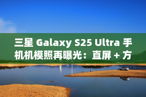 三星 Galaxy S25 Ultra 手机机模照再曝光：直屏 + 方正机身