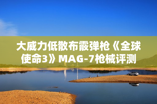 大威力低散布霰弹枪《全球使命3》MAG-7枪械评测