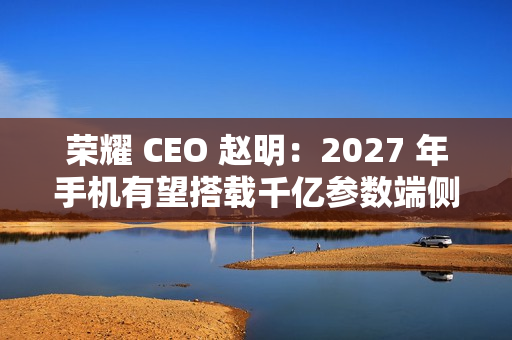 荣耀 CEO 赵明：2027 年手机有望搭载千亿参数端侧大模型