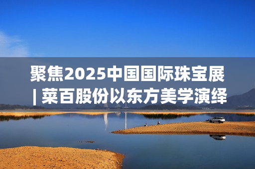 聚焦2025中国国际珠宝展 | 菜百股份以东方美学演绎文化与匠心(2025国家战略目标)