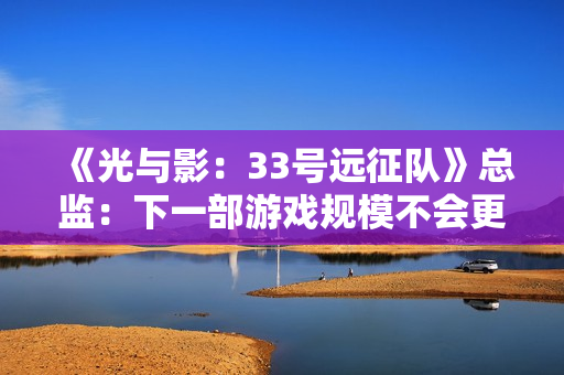 《光与影：33号远征队》总监：下一部游戏规模不会更大