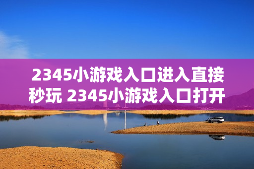 2345小游戏入口进入直接秒玩 2345小游戏入口打开即玩