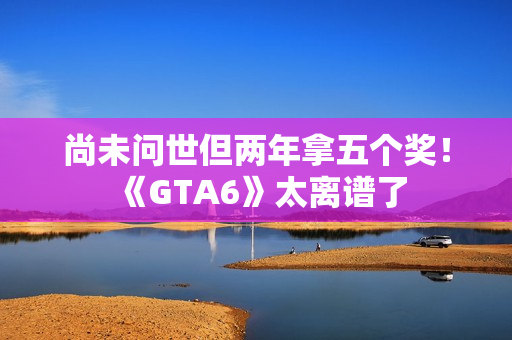 尚未问世但两年拿五个奖！《GTA6》太离谱了