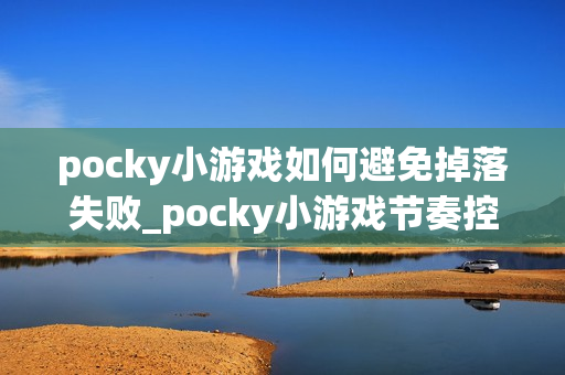 pocky小游戏如何避免掉落失败_pocky小游戏节奏控制与预判技巧【指南】