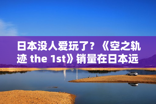 日本没人爱玩了?《空之轨迹 the 1st》销量在日本远低于预期 但中国市场显著增长 日本没人爱玩了?《空之轨迹 the 1st》销量在日本远低于预期 但中国市场显著增长