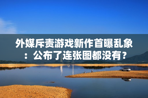 外媒斥责游戏新作首曝乱象：公布了连张图都没有？