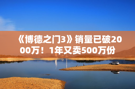 《博德之门3》销量已破2000万！1年又卖500万份