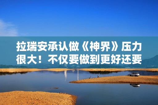 拉瑞安承认做《神界》压力很大！不仅要做到更好还要做出全新