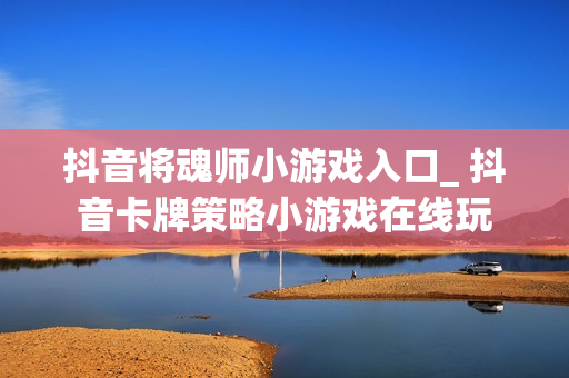 抖音将魂师小游戏入口_ 抖音卡牌策略小游戏在线玩