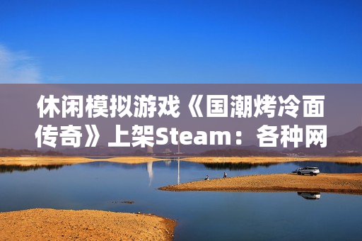 休闲模拟游戏《国潮烤冷面传奇》上架Steam：各种网梗满天飞 作者太懂行！