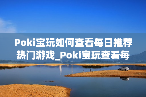 Poki宝玩如何查看每日推荐热门游戏_Poki宝玩查看每日推荐入口与逻辑【揭秘】