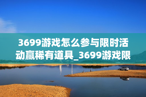 3699游戏怎么参与限时活动赢稀有道具_3699游戏限时活动玩法与冲榜策略【盘点】