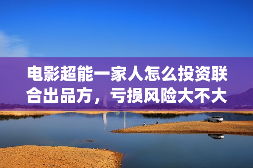 电影超能一家人怎么投资联合出品方，亏损风险大不大(电影超能一家人沈腾免费观看抢先版)