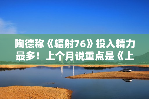 陶德称《辐射76》投入精力最多！上个月说重点是《上古卷轴6》