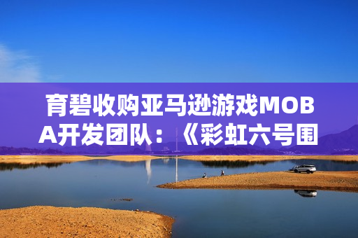 育碧收购亚马逊游戏MOBA开发团队：《彩虹六号围攻》创意总监回归