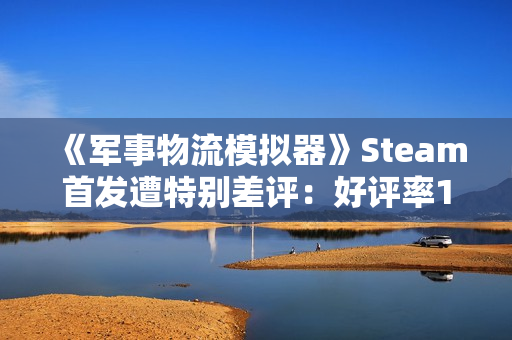 《军事物流模拟器》Steam首发遭特别差评：好评率19% 被指虚假宣传