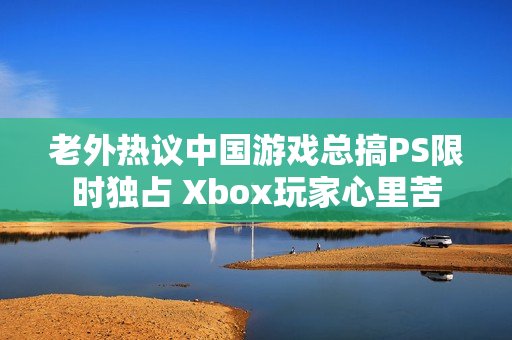 老外热议中国游戏总搞PS限时独占 Xbox玩家心里苦