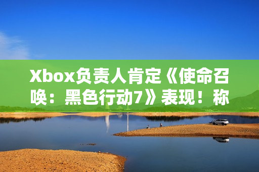 Xbox负责人肯定《使命召唤：黑色行动7》表现！称年货大作很艰难