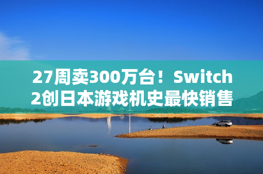 27周卖300万台！Switch2创日本游戏机史最快销售纪录