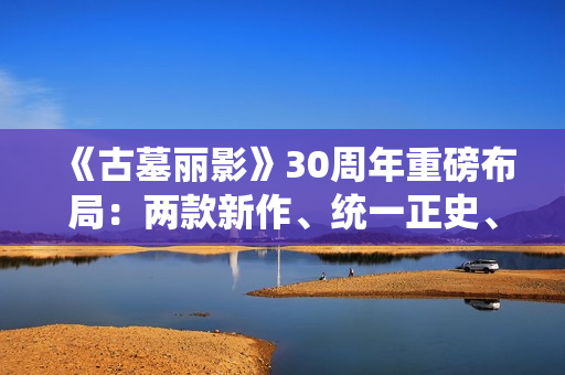 《古墓丽影》30周年重磅布局：两款新作、统一正史、全面启用虚幻5