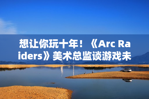 想让你玩十年！《Arc Raiders》美术总监谈游戏未来发展计划
