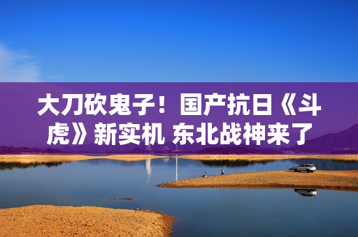 大刀砍鬼子！国产抗日《斗虎》新实机 东北战神来了
