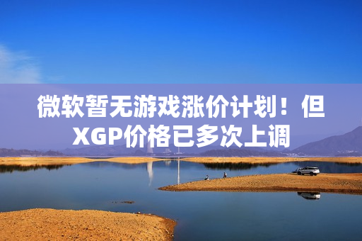 微软暂无游戏涨价计划！但XGP价格已多次上调