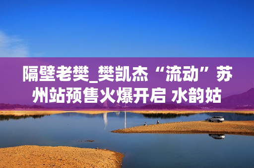 隔壁老樊_樊凯杰“流动”苏州站预售火爆开启 水韵姑苏续写音乐感动(隔壁老樊是谁) 隔壁老樊_樊凯杰“流动”苏州站预售火爆开启 水韵姑苏续写音乐感动(隔壁老樊是谁)