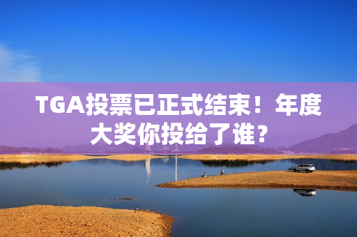 TGA投票已正式结束!年度大奖你投给了谁? TGA投票已正式结束!年度大奖你投给了谁?