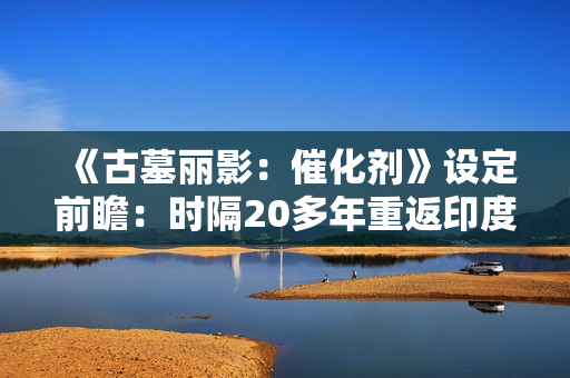 《古墓丽影：催化剂》设定前瞻：时隔20多年重返印度 挖掘罕见神话