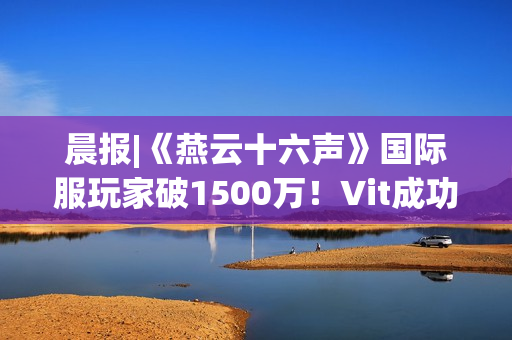 晨报|《燕云十六声》国际服玩家破1500万！Vit成功卫冕《CS2》Major冠军