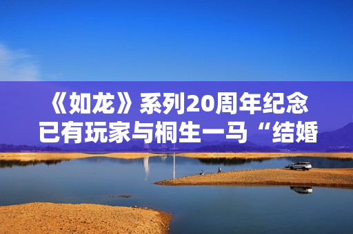 《如龙》系列20周年纪念 已有玩家与桐生一马“结婚”