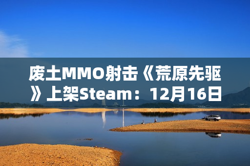 废土MMO射击《荒原先驱》上架Steam：12月16日正式发售