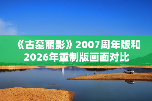 《古墓丽影》2007周年版和2026年重制版画面对比