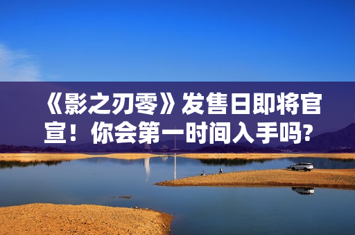 《影之刃零》发售日即将官宣！你会第一时间入手吗?