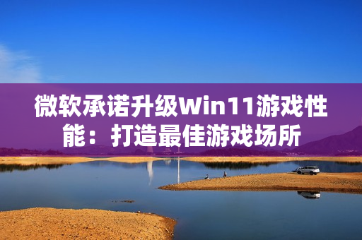 微软承诺升级Win11游戏性能：打造最佳游戏场所